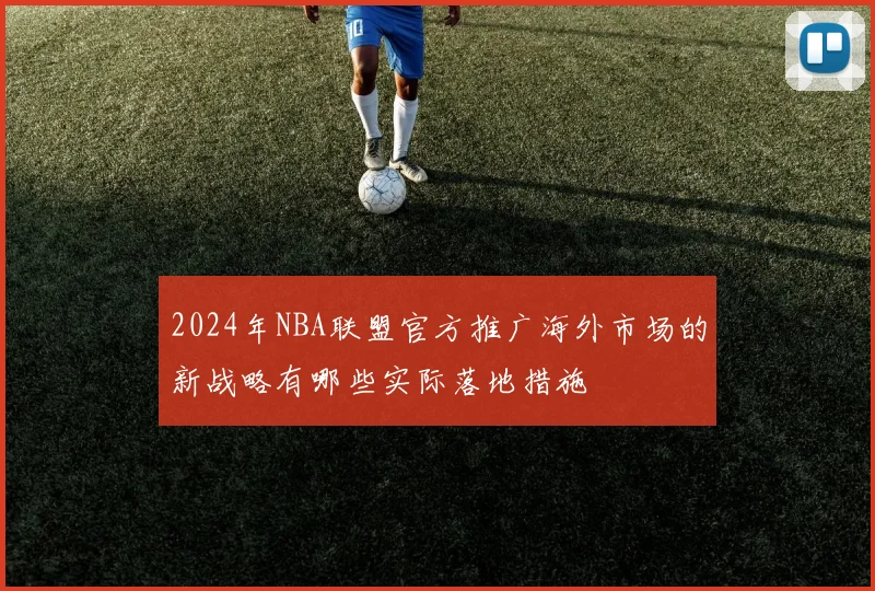 2024年NBA联盟官方推广海外市场的新战略有哪些实际落地措施