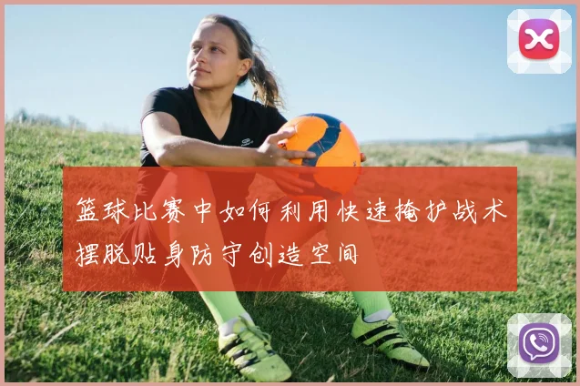 篮球比赛中如何利用快速掩护战术摆脱贴身防守创造空间