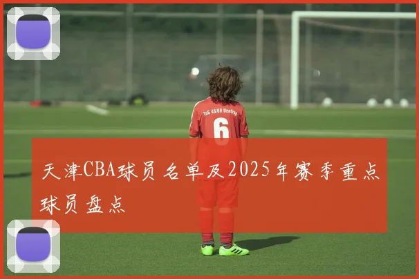 天津CBA球员名单及2025年赛季重点球员盘点