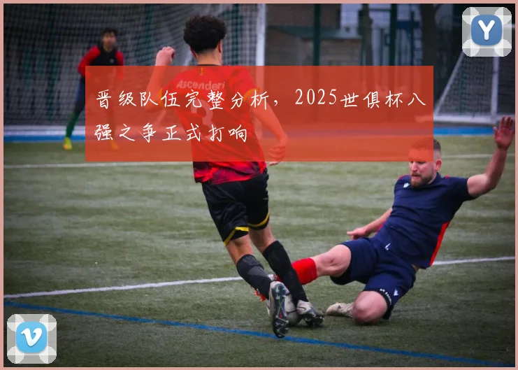 晋级队伍完整分析，2025世俱杯八强之争正式打响