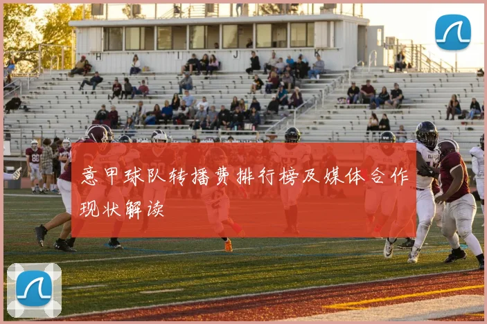 意甲球队转播费排行榜及媒体合作现状解读